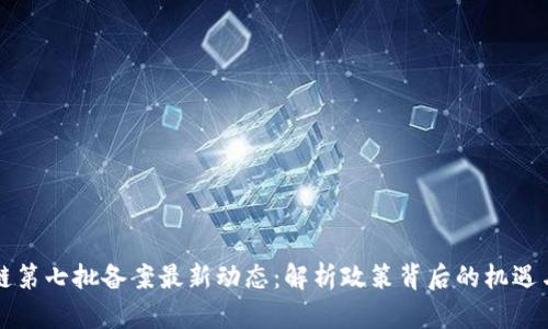 区块链第七批备案最新动态：解析政策背后的机遇与挑战