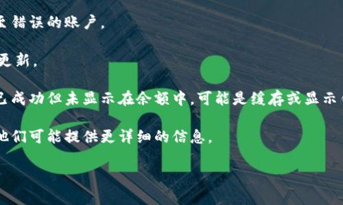 很抱歉，你的问题可能需要更具体的信息来进行分析与处理。请提供更多细节，例如你使用的是哪个钱包，以及是转账到哪个地址。通常情况下，如果转账后在你的钱包中没有看到相关的交易，这可能与以下几个因素有关：

1. **区块链确认**：在区块链网络中，转账需要经过一定的确认时间。如果你刚刚进行了转账，可能需要等待一段时间，特别是在网络繁忙时。

2. **钱包地址**：请确保你转账的目的地址是正确的。如果地址填写错误，资金将会转至错误的账户。

3. **网络问题**：有时网络故障或区块链自身的问题可能导致你的交易信息未能及时更新。

4. **查看交易记录**：检查你的钱包中的交易记录，以确认是否出现了交易。如果交易已成功但未显示在余额中，可能是缓存或显示错误。

5. **联系客服**：如果你仍然无法找到转账情况，可以尝试联系你使用的钱包的客服，他们可能提供更详细的信息。

如果有其他具体的问题，请告诉我，我将尽力帮助你！