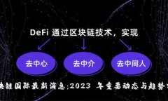 区块链国际最新消息：2023 年重要动态与趋势分析